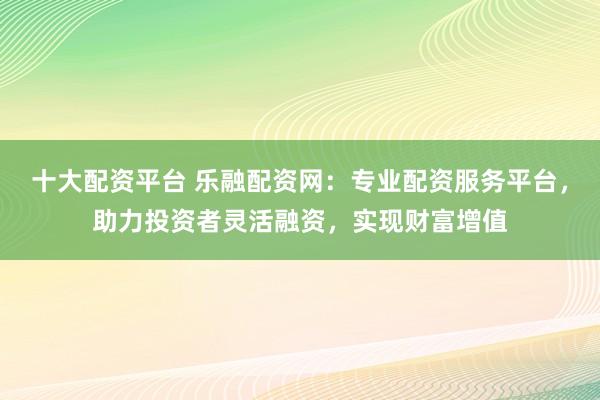 十大配资平台 乐融配资网：专业配资服务平台，助力投资者灵活融资，实现财富增值