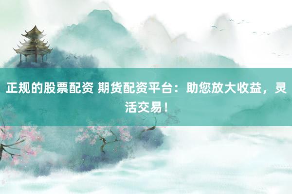 正规的股票配资 期货配资平台：助您放大收益，灵活交易！