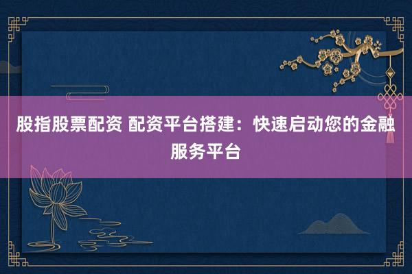 股指股票配资 配资平台搭建：快速启动您的金融服务平台