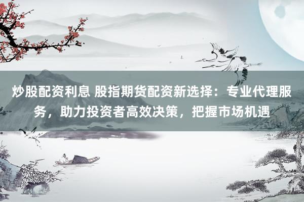 炒股配资利息 股指期货配资新选择：专业代理服务，助力投资者高效决策，把握市场机遇