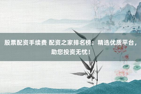 股票配资手续费 配资之家排名榜：精选优质平台，助您投资无忧！