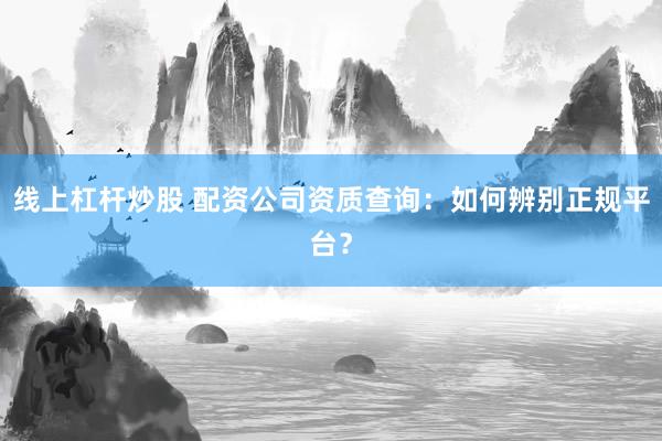 线上杠杆炒股 配资公司资质查询：如何辨别正规平台？