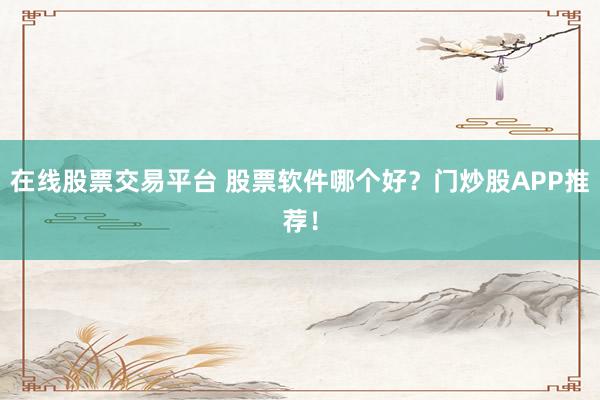 在线股票交易平台 股票软件哪个好？门炒股APP推荐！