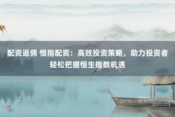 配资返佣 恒指配资：高效投资策略，助力投资者轻松把握恒生指数机遇