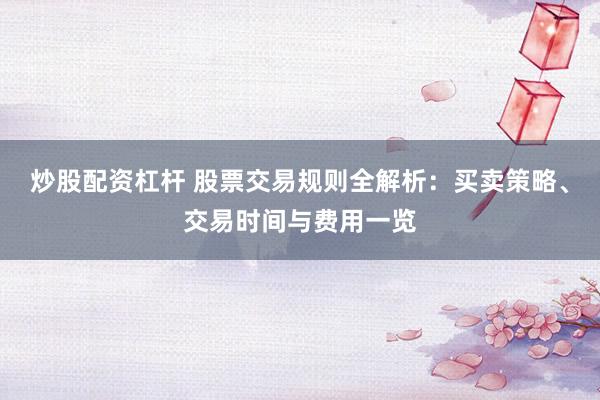 炒股配资杠杆 股票交易规则全解析：买卖策略、交易时间与费用一览