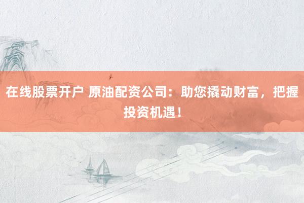 在线股票开户 原油配资公司：助您撬动财富，把握投资机遇！