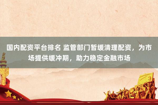 国内配资平台排名 监管部门暂缓清理配资，为市场提供缓冲期，助力稳定金融市场