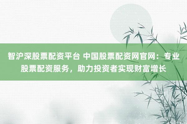 智沪深股票配资平台 中国股票配资网官网：专业股票配资服务，助力投资者实现财富增长
