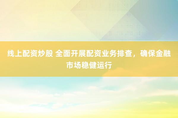线上配资炒股 全面开展配资业务排查，确保金融市场稳健运行