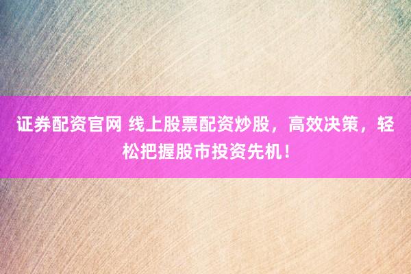 证券配资官网 线上股票配资炒股，高效决策，轻松把握股市投资先机！