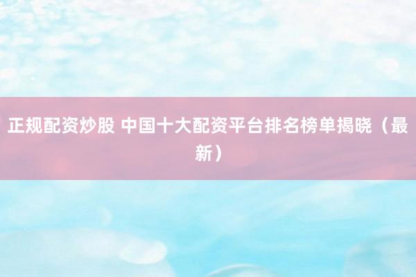 正规配资炒股 中国十大配资平台排名榜单揭晓（最新）