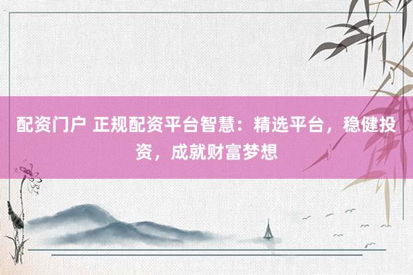配资门户 正规配资平台智慧：精选平台，稳健投资，成就财富梦想