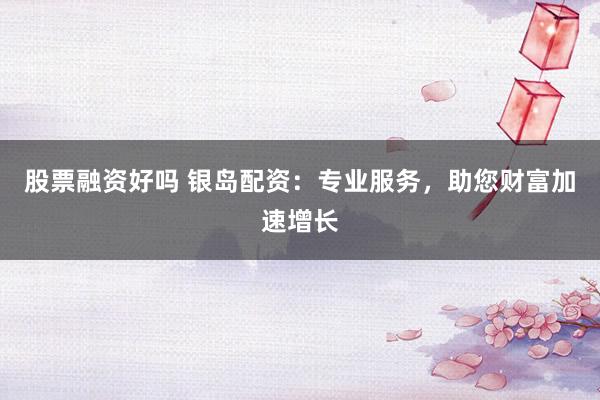 股票融资好吗 银岛配资：专业服务，助您财富加速增长