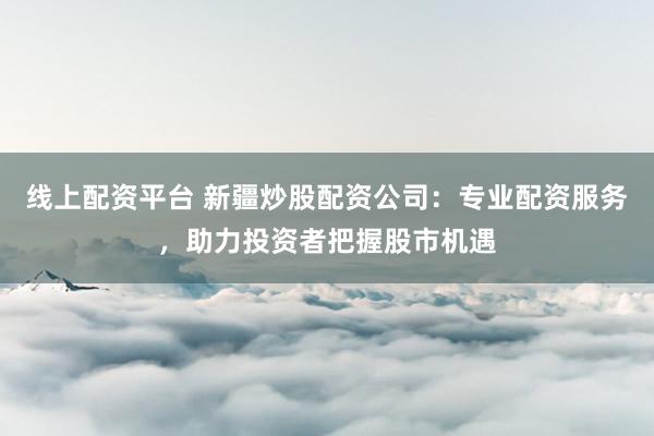 线上配资平台 新疆炒股配资公司：专业配资服务，助力投资者把握股市机遇