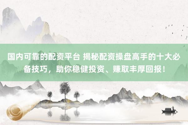 国内可靠的配资平台 揭秘配资操盘高手的十大必备技巧，助你稳健投资、赚取丰厚回报！