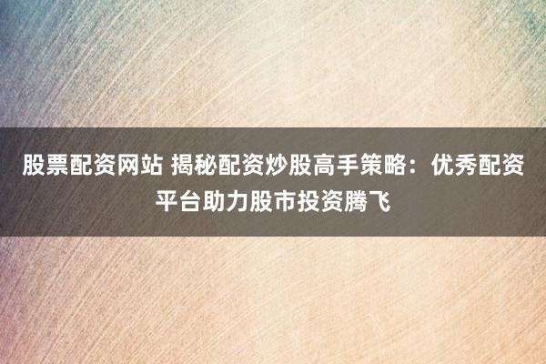 股票配资网站 揭秘配资炒股高手策略：优秀配资平台助力股市投资腾飞