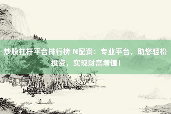 炒股杠杆平台排行榜 N配资：专业平台，助您轻松投资，实现财富增值！