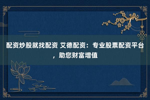 配资炒股就找配资 艾德配资：专业股票配资平台，助您财富增值
