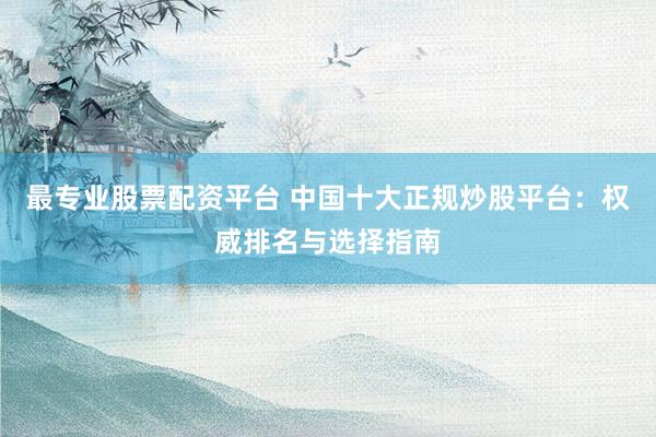 最专业股票配资平台 中国十大正规炒股平台：权威排名与选择指南