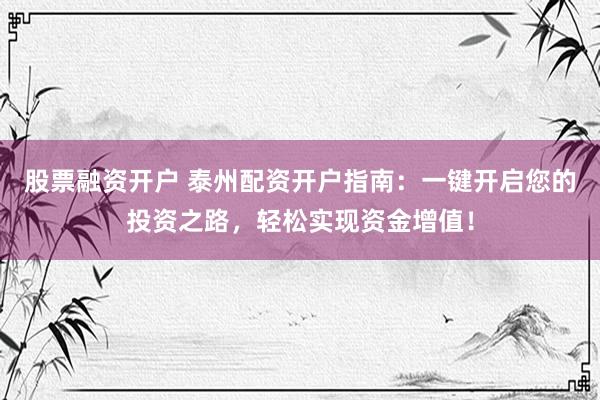股票融资开户 泰州配资开户指南：一键开启您的投资之路，轻松实现资金增值！