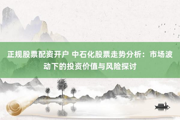 正规股票配资开户 中石化股票走势分析：市场波动下的投资价值与风险探讨