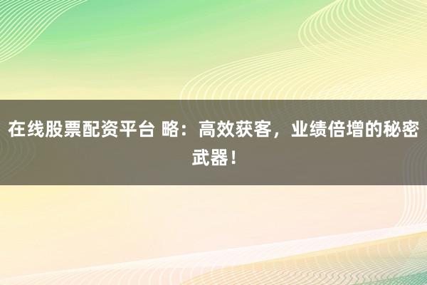 在线股票配资平台 略：高效获客，业绩倍增的秘密武器！