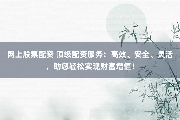 网上股票配资 顶级配资服务：高效、安全、灵活，助您轻松实现财富增值！