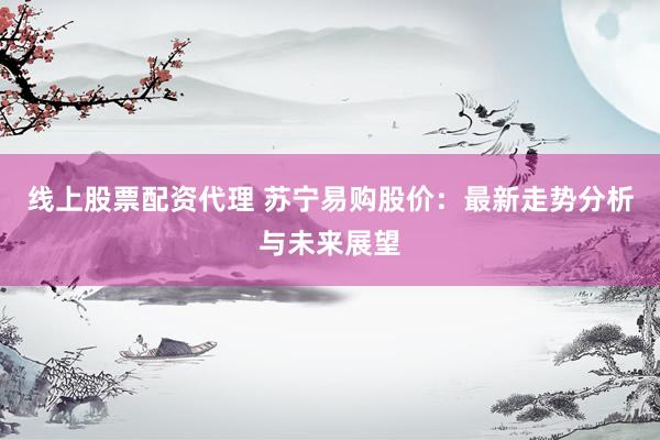 线上股票配资代理 苏宁易购股价:最新走势分析与未来展望
