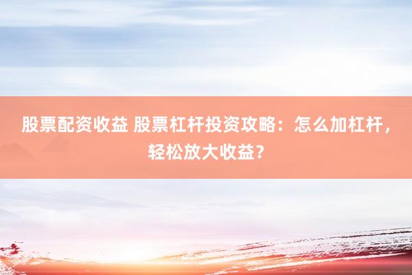 股票配资收益 股票杠杆投资攻略：怎么加杠杆，轻松放大收益？