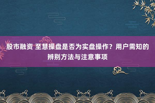 股市融资 至慧操盘是否为实盘操作？用户需知的辨别方法与注意事项