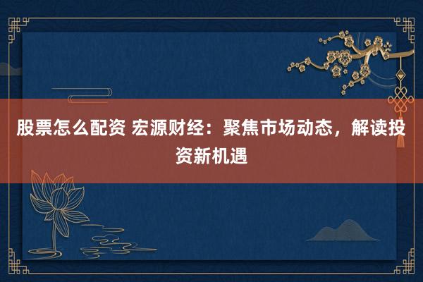 股票怎么配资 宏源财经：聚焦市场动态，解读投资新机遇