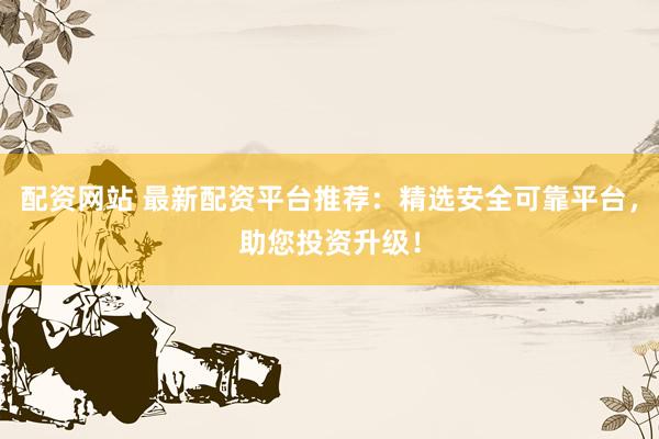 配资网站 最新配资平台推荐：精选安全可靠平台，助您投资升级！