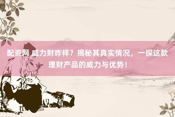配资网 威力财咋样？揭秘其真实情况，一探这款理财产品的威力与优势！