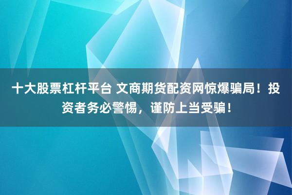 十大股票杠杆平台 文商期货配资网惊爆骗局！投资者务必警惕，谨防上当受骗！