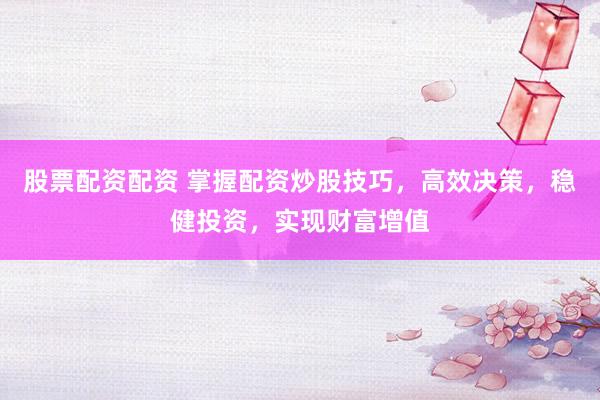 股票配资配资 掌握配资炒股技巧，高效决策，稳健投资，实现财富增值