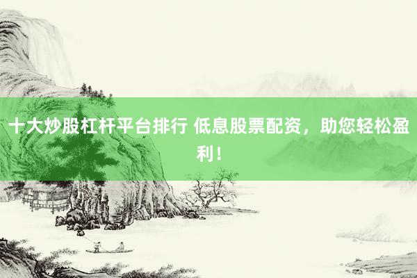 十大炒股杠杆平台排行 低息股票配资，助您轻松盈利！