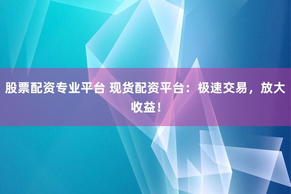 股票配资专业平台 现货配资平台：极速交易，放大收益！
