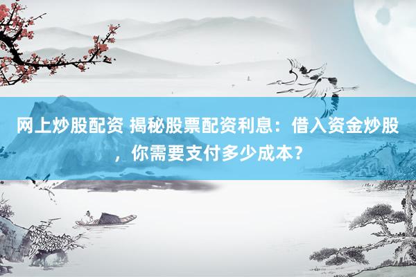 网上炒股配资 揭秘股票配资利息：借入资金炒股，你需要支付多少成本？