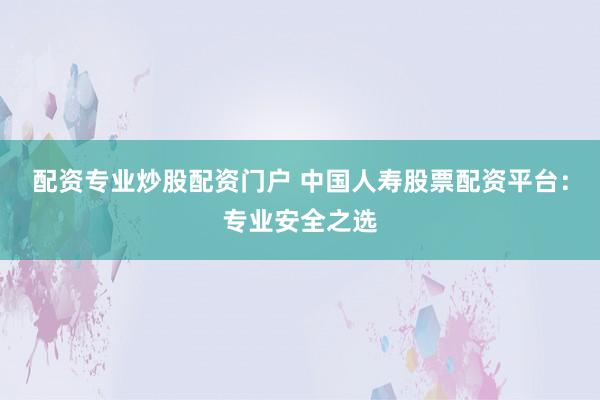 配资专业炒股配资门户 中国人寿股票配资平台：专业安全之选