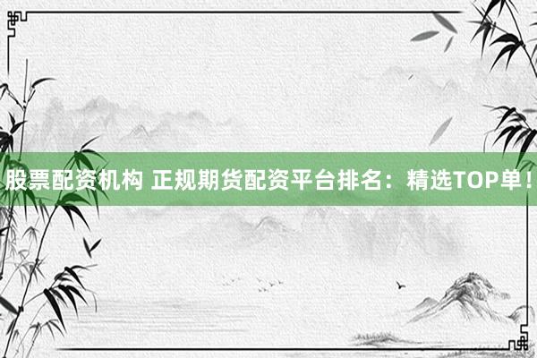 股票配资机构 正规期货配资平台排名：精选TOP单！
