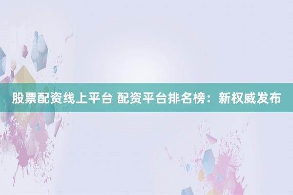 股票配资线上平台 配资平台排名榜：新权威发布