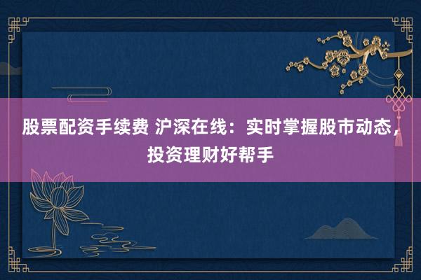 股票配资手续费 沪深在线：实时掌握股市动态，投资理财好帮手