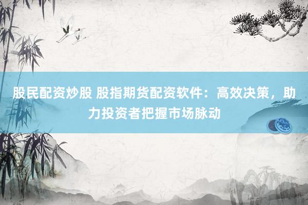 股民配资炒股 股指期货配资软件：高效决策，助力投资者把握市场脉动