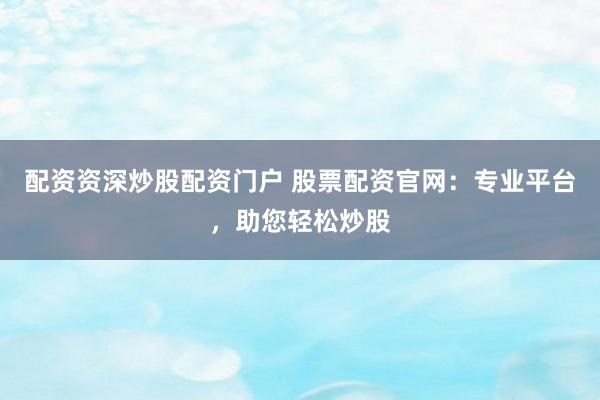 配资资深炒股配资门户 股票配资官网：专业平台，助您轻松炒股