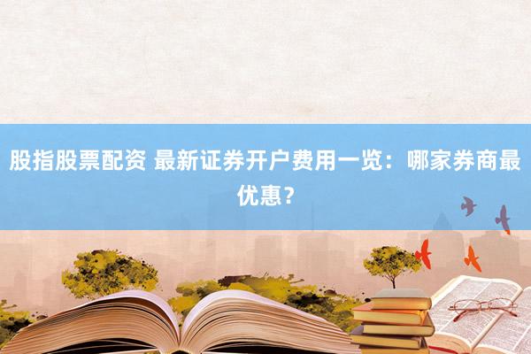 股指股票配资 最新证券开户费用一览：哪家券商最优惠？