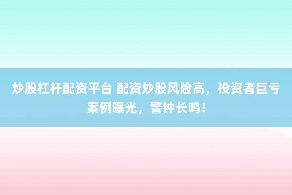 炒股杠杆配资平台 配资炒股风险高，投资者巨亏案例曝光，警钟长鸣！