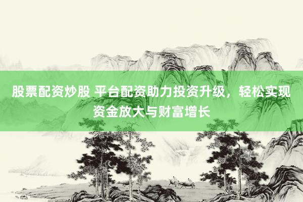 股票配资炒股 平台配资助力投资升级，轻松实现资金放大与财富增长