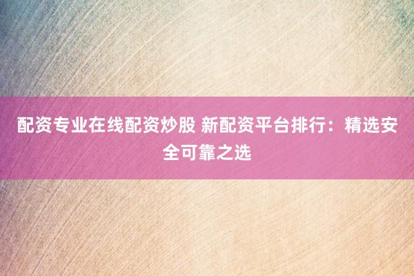 配资专业在线配资炒股 新配资平台排行：精选安全可靠之选