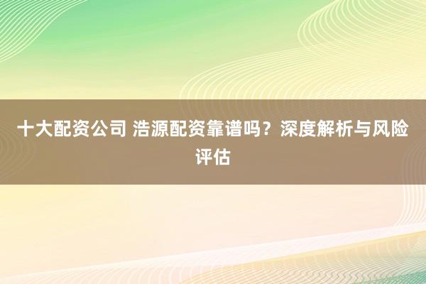 十大配资公司 浩源配资靠谱吗？深度解析与风险评估