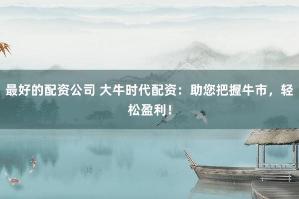 最好的配资公司 大牛时代配资：助您把握牛市，轻松盈利！